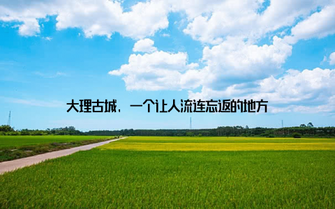 大理古城, 一个让人流连忘返的地方